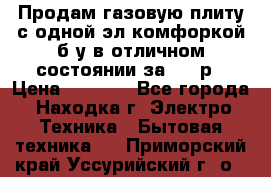 Продам газовую плиту с одной эл.комфоркой б/у в отличном состоянии за 3000р › Цена ­ 3 000 - Все города, Находка г. Электро-Техника » Бытовая техника   . Приморский край,Уссурийский г. о. 